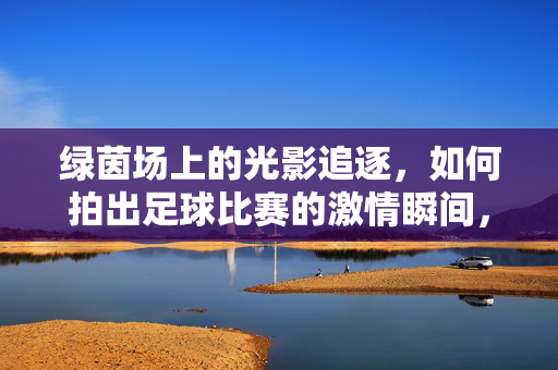 绿茵场上的光影追逐，如何拍出足球比赛的激情瞬间，光影追逐，绿茵场上的足球激情瞬间