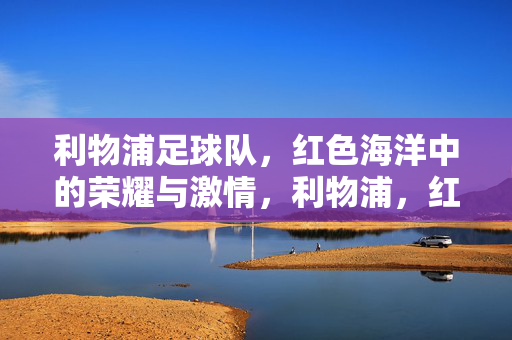 利物浦足球队，红色海洋中的荣耀与激情，利物浦，红色海洋中的荣耀与激情