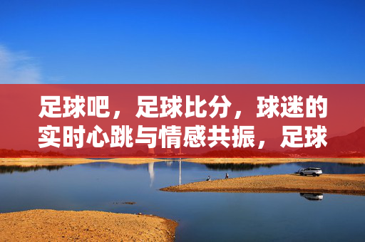 足球吧，足球比分，球迷的实时心跳与情感共振，足球比分，球迷的实时心跳与情感共振