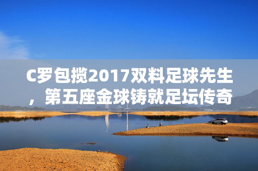 C罗包揽2017双料足球先生，第五座金球铸就足坛传奇，C罗第五座金球包揽2017双料足球先生，铸就足坛传奇