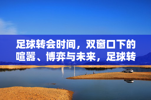 足球转会时间，双窗口下的喧嚣、博弈与未来，足球转会双窗口，喧嚣博弈与未来