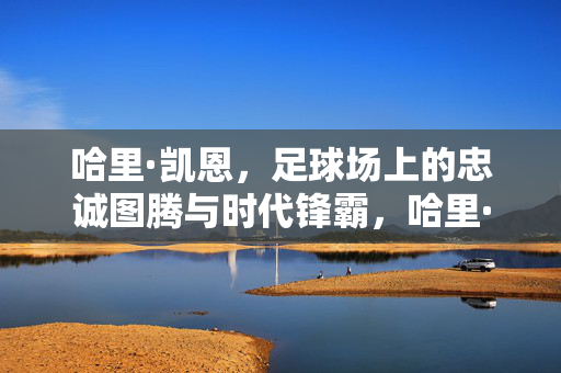 哈里·凯恩，足球场上的忠诚图腾与时代锋霸，哈里·凯恩，忠诚图腾与时代锋霸