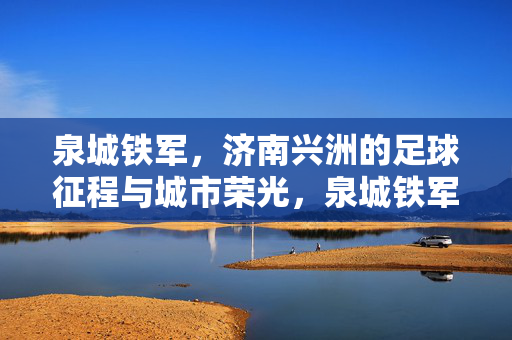 泉城铁军，济南兴洲的足球征程与城市荣光，泉城铁军兴洲，足球征程铸就城市荣光