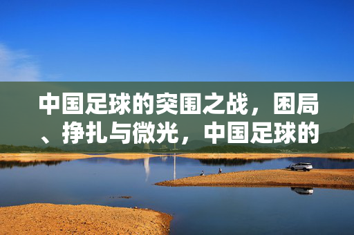 中国足球的突围之战，困局、挣扎与微光，中国足球的突围之战，困局、挣扎与微光