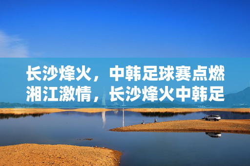 长沙烽火，中韩足球赛点燃湘江激情，长沙烽火中韩足球赛点燃湘江激情