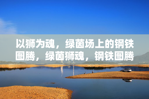 以狮为魂，绿茵场上的钢铁图腾，绿茵狮魂，钢铁图腾