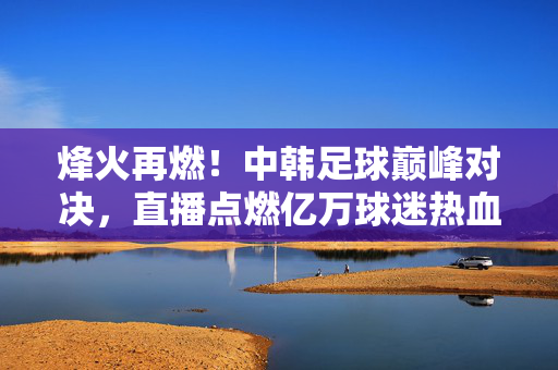 烽火再燃！中韩足球巅峰对决，直播点燃亿万球迷热血，烽火再燃！中韩足球巅峰对决，直播点燃亿万球迷热血