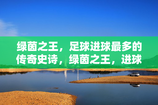 绿茵之王，足球进球最多的传奇史诗，绿茵之王，进球最多的传奇史诗