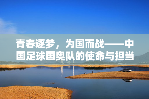 青春逐梦，为国而战——中国足球国奥队的使命与担当，中国足球国奥队，青春逐梦，为国担当