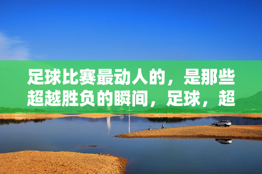 足球比赛最动人的，是那些超越胜负的瞬间，足球，超越胜负的动人瞬间
