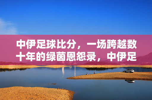 中伊足球比分，一场跨越数十年的绿茵恩怨录，中伊足球数十年绿茵恩怨录