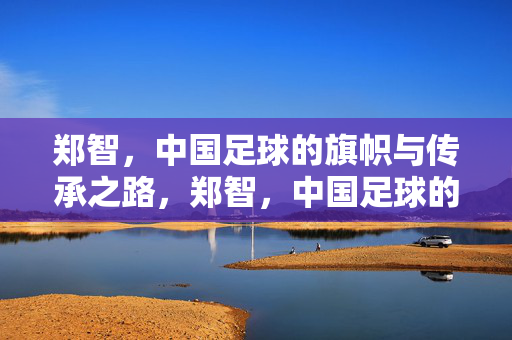郑智，中国足球的旗帜与传承之路，郑智，中国足球的旗帜与传承之路