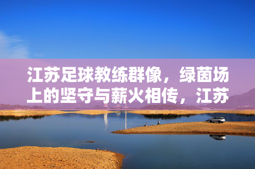 江苏足球教练群像，绿茵场上的坚守与薪火相传，江苏足球教练群像，绿茵场上的坚守与薪火相传