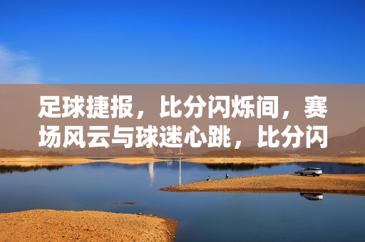 足球捷报，比分闪烁间，赛场风云与球迷心跳，比分闪烁，赛场风云激荡球迷心跳
