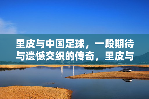 里皮与中国足球，一段期待与遗憾交织的传奇，里皮与中国足球，期待与遗憾交织的传奇