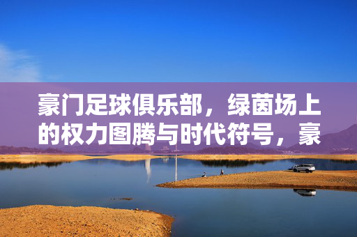 豪门足球俱乐部，绿茵场上的权力图腾与时代符号，豪门足球，绿茵场权力图腾与时代符号