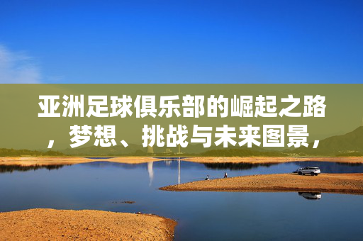 亚洲足球俱乐部的崛起之路，梦想、挑战与未来图景，亚洲足球俱乐部崛起之路，梦想、挑战与未来