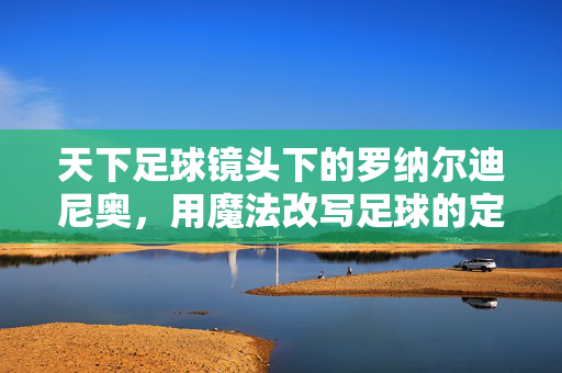 天下足球镜头下的罗纳尔迪尼奥，用魔法改写足球的定义，天下足球镜头下的魔法，罗纳尔迪尼奥改写足球定义