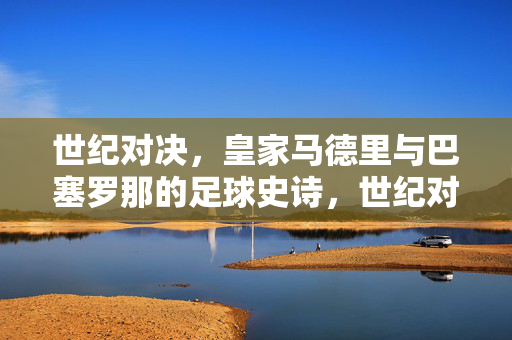 世纪对决，皇家马德里与巴塞罗那的足球史诗，世纪对决，皇马巴萨的足球史诗