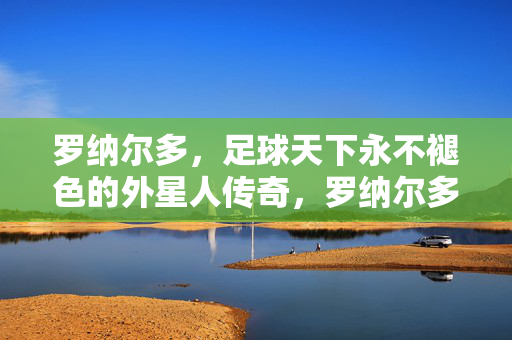 罗纳尔多，足球天下永不褪色的外星人传奇，罗纳尔多，足球永不褪色的外星人传奇