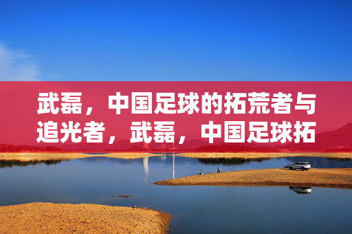 武磊，中国足球的拓荒者与追光者，武磊，中国足球拓荒追光者