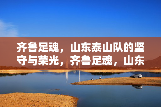 齐鲁足魂，山东泰山队的坚守与荣光，齐鲁足魂，山东泰山队的坚守与荣光