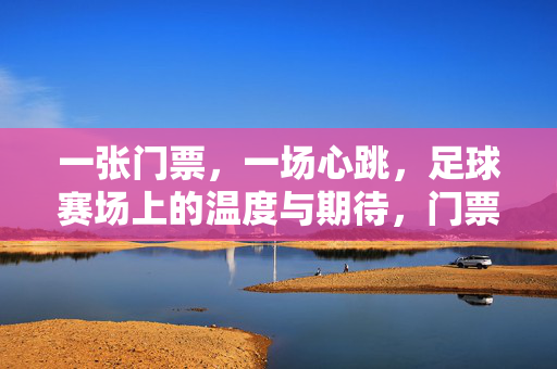 一张门票，一场心跳，足球赛场上的温度与期待，门票心跳，赛场温度与期待