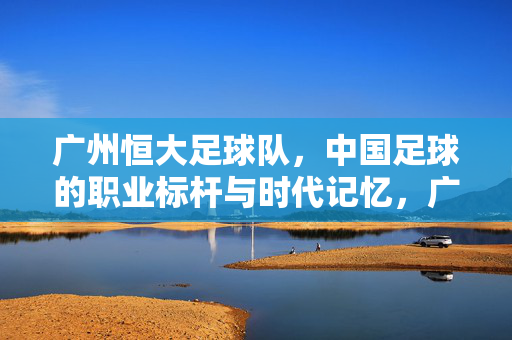广州恒大足球队，中国足球的职业标杆与时代记忆，广州恒大，中国足球的职业标杆与时代记忆