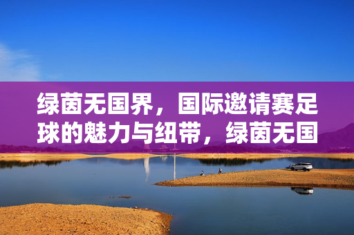 绿茵无国界，国际邀请赛足球的魅力与纽带，绿茵无国界，国际邀请赛的魅力纽带