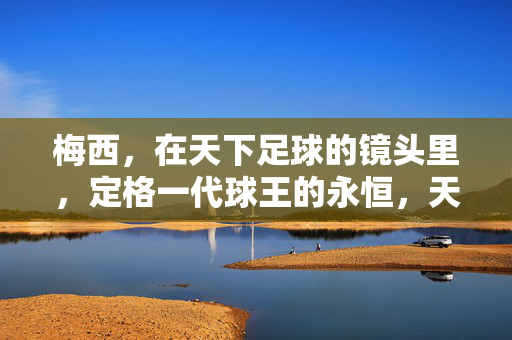 梅西，在天下足球的镜头里，定格一代球王的永恒，天下足球镜头定格，梅西，一代球王的永恒