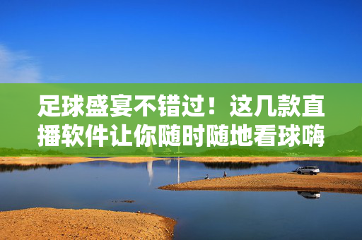 足球盛宴不错过！这几款直播软件让你随时随地看球嗨翻天，足球直播软件，随时随地嗨看盛宴
