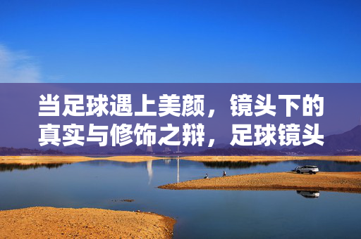 当足球遇上美颜，镜头下的真实与修饰之辩，足球镜头下的美颜，真实与修饰之辩