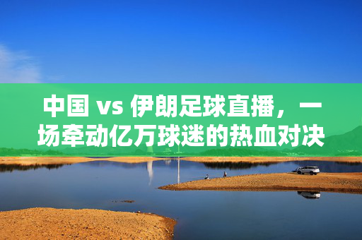 中国 vs 伊朗足球直播，一场牵动亿万球迷的热血对决，中国VS伊朗足球直播，亿万球迷的热血对决