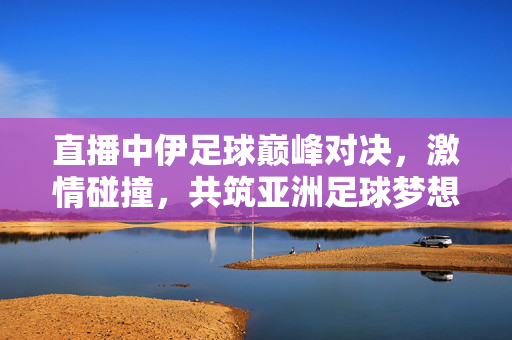 直播中伊足球巅峰对决，激情碰撞，共筑亚洲足球梦想，中伊巅峰对决，共筑亚洲足球梦想