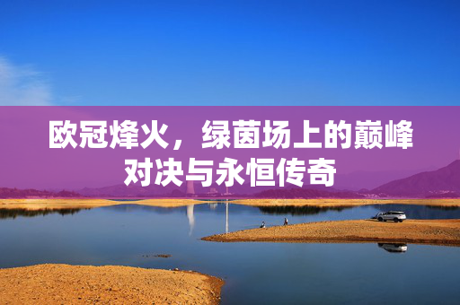 欧冠烽火，绿茵场上的巅峰对决与永恒传奇