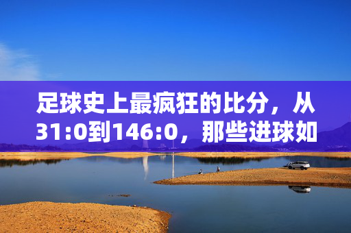 足球史上最疯狂的比分，从31:0到146:0，那些进球如潮的传奇纪录，足球史上最疯狂比分，从31:0到146:0的进球传奇