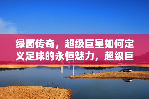 绿茵传奇，超级巨星如何定义足球的永恒魅力，超级巨星铸就绿茵永恒魅力