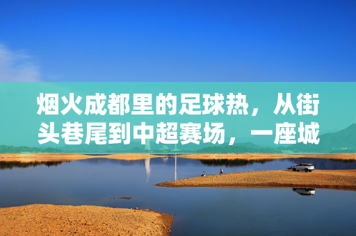 烟火成都里的足球热，从街头巷尾到中超赛场，一座城的雄起之路，烟火成都，足球热从街头燃向中超的雄起之路