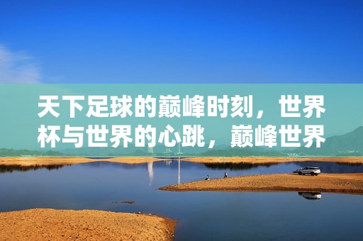 天下足球的巅峰时刻，世界杯与世界的心跳，巅峰世界杯，世界的心跳
