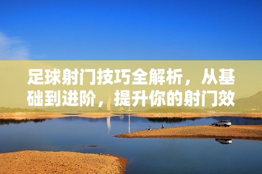 足球射门技巧全解析，从基础到进阶，提升你的射门效率