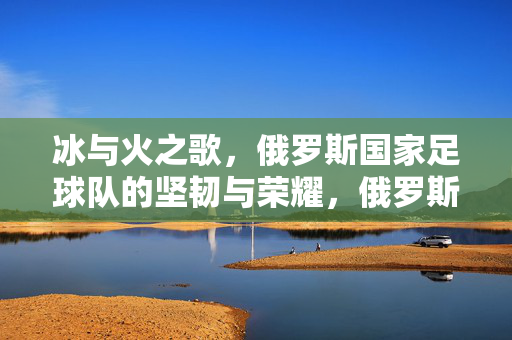 冰与火之歌，俄罗斯国家足球队的坚韧与荣耀，俄罗斯国家足球队，冰与火淬炼的坚韧与荣耀