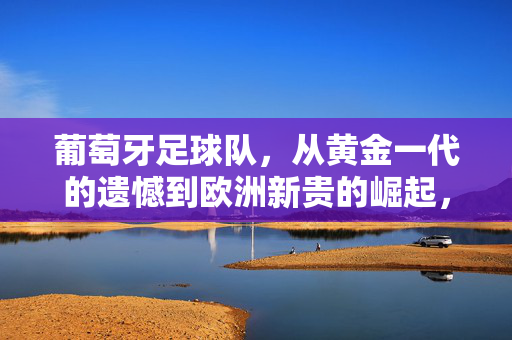 葡萄牙足球队，从黄金一代的遗憾到欧洲新贵的崛起，从黄金一代的遗憾到欧洲新贵的崛起
