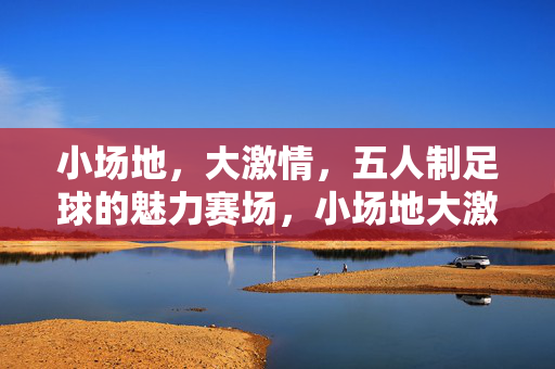 小场地，大激情，五人制足球的魅力赛场，小场地大激情，五人制足球的魅力