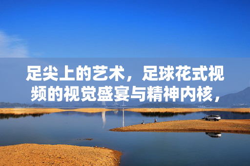 足尖上的艺术，足球花式视频的视觉盛宴与精神内核，足尖艺境，足球花式的视觉盛宴与精神内核