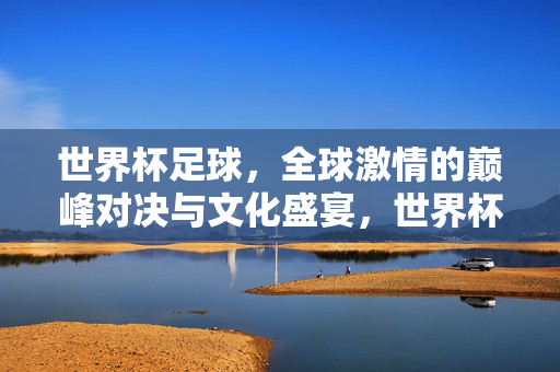 世界杯足球，全球激情的巅峰对决与文化盛宴，世界杯，全球激情的巅峰对决与文化盛宴