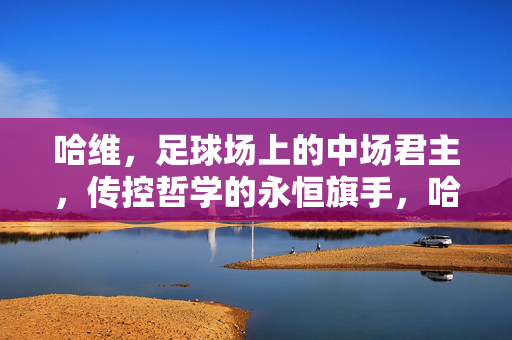 哈维，足球场上的中场君主，传控哲学的永恒旗手，哈维，中场君主与传控哲学的永恒旗手