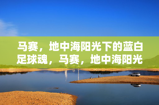 马赛，地中海阳光下的蓝白足球魂，马赛，地中海阳光蓝白足球魂