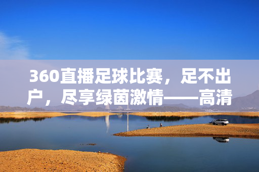 360直播足球比赛，足不出户，尽享绿茵激情——高清多视角，观赛新体验，360直播足球，足不出户畅享高清多视角绿茵激情