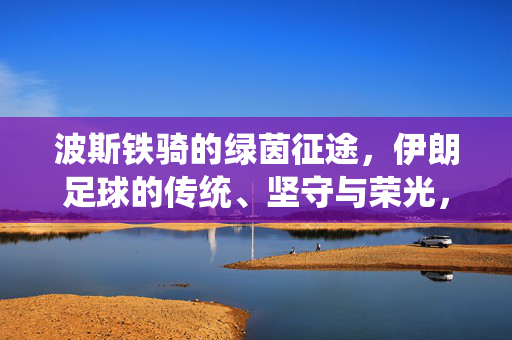 波斯铁骑的绿茵征途，伊朗足球的传统、坚守与荣光，波斯铁骑的绿茵征途，传统坚守与荣光