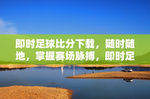 即时足球比分下载，随时随地，掌握赛场脉搏，即时足球比分下载，随时随地掌握赛场脉搏